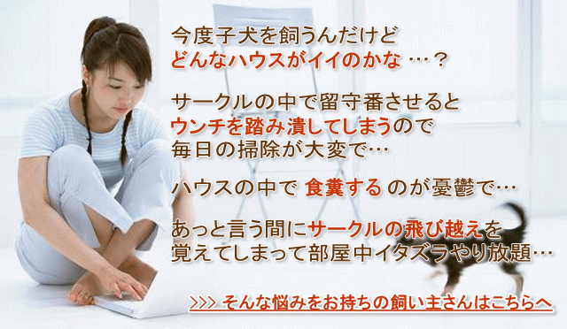 今度子犬を飼うんだけどどんなハウスがイイのかな…？　愛犬をサークルの中で留守番させるとウンチを踏み潰してしまうので毎日の掃除が大変で…　愛犬がハウスの中で食糞するのが憂鬱で…　愛犬があっと言う間にサークルの飛び越えを覚えてしまって部屋中イタズラやり放題…　そんな悩みをお持ちの飼い主さんはこちらへ